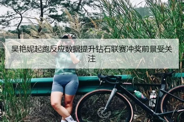 吴艳妮起跑反应数据提升钻石联赛冲奖前景受关注
